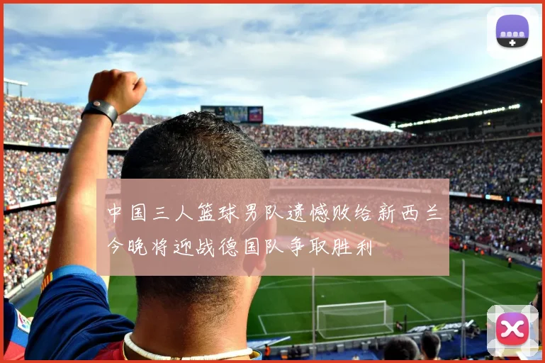 中国三人篮球男队遗憾败给新西兰今晚将迎战德国队争取胜利