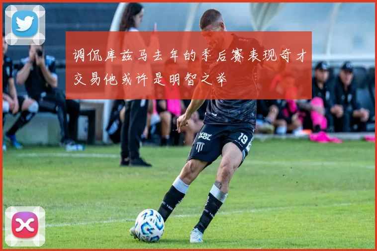调侃库兹马去年的季后赛表现奇才交易他或许是明智之举