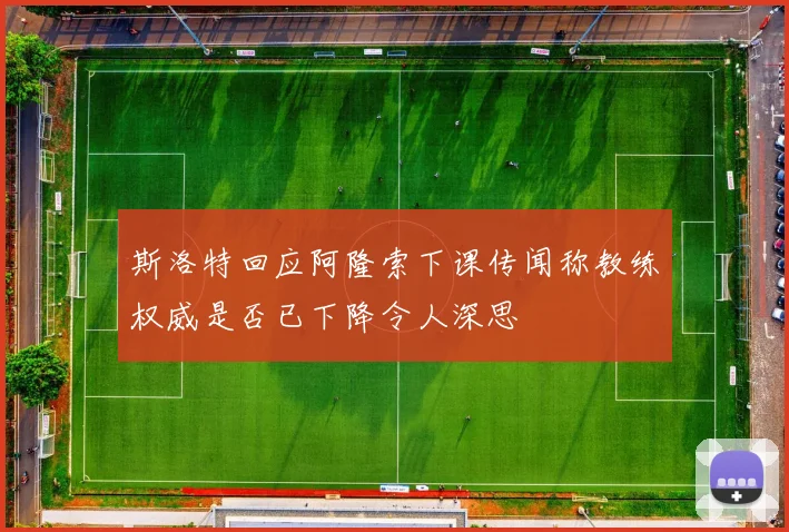 斯洛特回应阿隆索下课传闻称教练权威是否已下降令人深思
