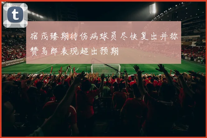 宿茂臻期待伤病球员尽快复出并称赞乌郎表现超出预期