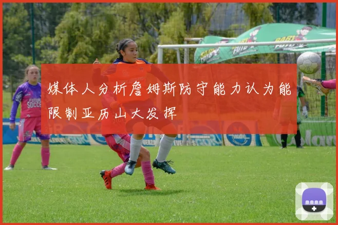 媒体人分析詹姆斯防守能力认为能限制亚历山大发挥