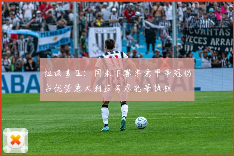 拉诺基亚：国米下赛季意甲争冠仍占优势意大利应考虑孔蒂执教