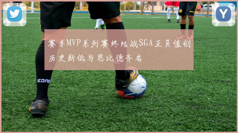 赛季MVP系列赛终结战SGA正负值创历史新低与恩比德齐名