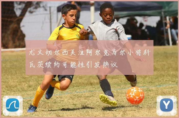 尤文切尔西关注阿尔克马尔小将科瓦茨续约可能性引发热议