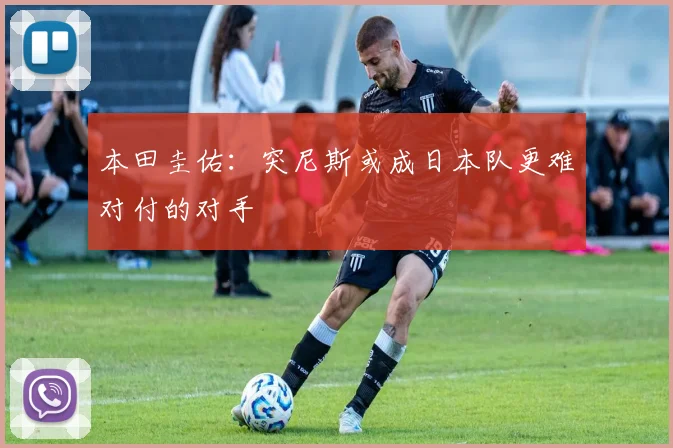 本田圭佑：突尼斯或成日本队更难对付的对手