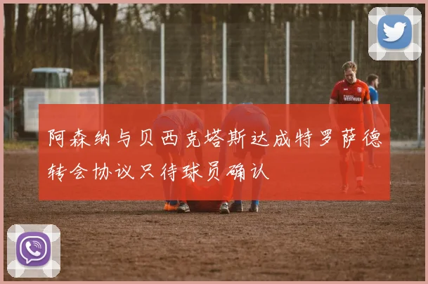 阿森纳与贝西克塔斯达成特罗萨德转会协议只待球员确认