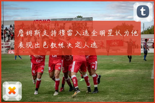 詹姆斯支持穆雷入选全明星认为他表现出色教练决定人选