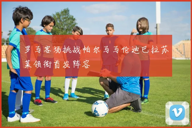 罗马客场挑战帕尔马马伦迪巴拉苏莱领衔首发阵容