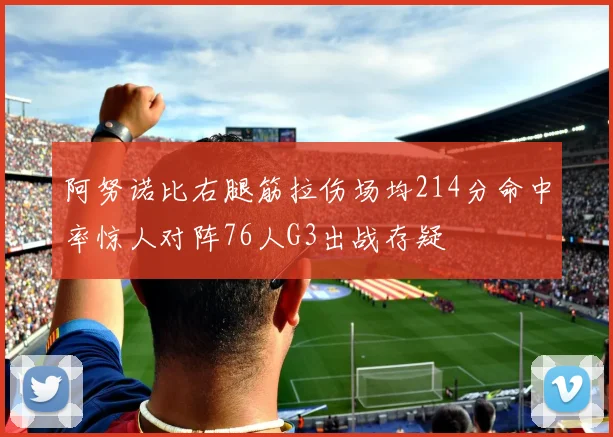 阿努诺比右腿筋拉伤场均214分命中率惊人对阵76人G3出战存疑