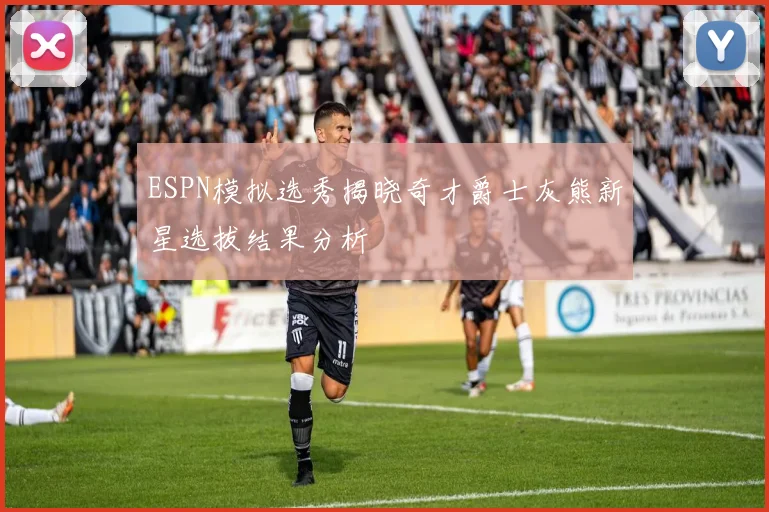 ESPN模拟选秀揭晓奇才爵士灰熊新星选拔结果分析
