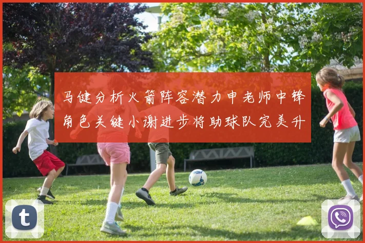 马健分析火箭阵容潜力申老师中锋角色关键小谢进步将助球队完美升级