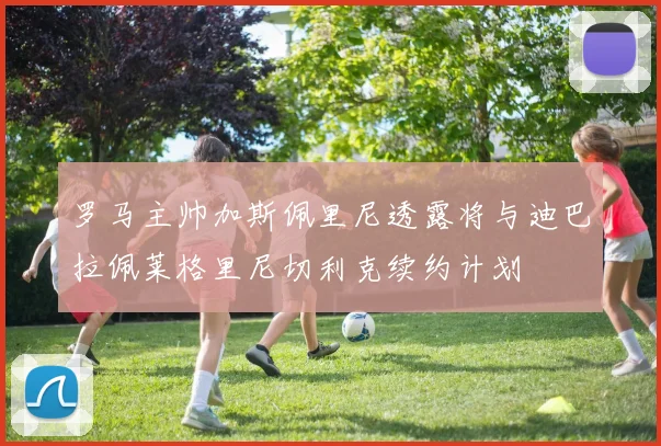 罗马主帅加斯佩里尼透露将与迪巴拉佩莱格里尼切利克续约计划