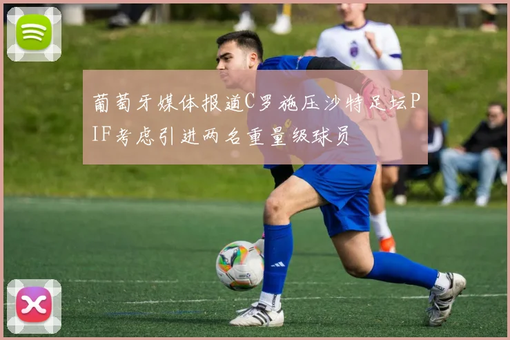 葡萄牙媒体报道C罗施压沙特足坛PIF考虑引进两名重量级球员