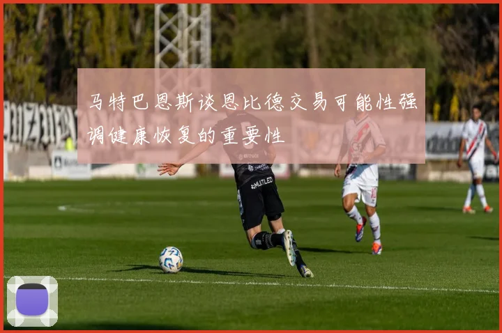 马特巴恩斯谈恩比德交易可能性强调健康恢复的重要性